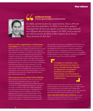 des contrats et conventions, la déléguée à la protection des
données personnelles, le fonctionnaire sécurité-défense,
les chargés de partenariats et d'innovation lorsque des
entreprises étaient impliquées ou encore les SED (Service
d'expérimentation et de développement) pour accompagner
les développements technologiques. Toutes les compétences
qui font la richesse d’Inria ont été mobilisées.
Nous avons aussi continué à travailler sur les projets de
grande ampleur, comme la mise en place d’un SIRH couplé
au remplacement de notre ERP (projet SIRHIA-SIFI).
Et nous avons aussi lancé de nouveaux projets, qui vont nous
permettre d’accélérer notre transformation en 2021.
Alors abordons 2021 avec confiance, et osons
aller encore plus loin. Osons entreprendre, osons nous
transformer, osons servir, osons voir grand. Osons !
Fiers car notre organisation a résisté dans
la tempête. Nous avons su passer en bon ordre en
télétravail massif, et ce malgré la soudaineté des annonces
de confinement. Grâce à la mobilisation des cellules de
crise locales et nationales, à nos RH et à nos juristes, nous
avons tous pu basculer en télétravail dans de bonnes
conditions de sécurité juridique, gérer le collectif et les
situations individuelles. Grâce à nos agents des SI, nous
avons pu disposer des moyens informatiques nécessaires
au télétravail. Grâce à nos services techniques et généraux,
nous avons pu fermer nos sites proprement. Puis les
rouvrir en toute sérénité, malgré des contraintes très
particulières. Grâce à nos agents des services financiers et
comptables, nous avons pu continuer à acheter le matériel
nécessaire à notre activité et à payer nos fournisseurs,
bien malmenés par la crise.
Fiers aussi car notre institut s’est mobilisé.
Par la recherche et l’innovation, bien sûr, c’est la raison
d’être d’Inria. En répondant présent en appui aux
politiques publiques, et ce avec la plus grande réactivité,
en décidant en responsabilité de puiser pour cela dans
les moyens confiés par l’État, pour réagir rapidement.
Ces projets ont été possibles grâce à l’engagement de
nos scientifiques et de nos collègues des fonctions
d’appui, dont le concours a été indispensable. La DSI
(Direction des systèmes d'information) pour la mise
en place des serveurs et sites web notamment, la DAJ
(Direction des affaires juridiques) pour la sécurisation
En 2020, comme toutes les organisations, Inria a affronté
une crise sans précédent. En 2020, Inria a tenu, grâce à
l’engagement de tous ses agents, au premier rang desquels
les collègues des fonctions d’appui. En 2020, Inria a assumé
son rôle au service de l’État et des citoyens de la France.
Nous pouvons en être fiers.
Guillaume Prunier
Directeur général délégué à l’administration
Et malgré ce contexte, nous
avons également su amorcer
notre transformation digitale
en déployant en quelques
semaines un parapheur
électronique, une messagerie
instantanée et une bureautique
collaborative.
Nos valeurs
17
Retour sommaire
 
