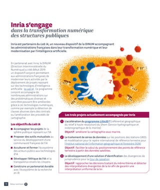 18
En partenariat avec Inria, la DINUM
(Direction Interministérielle du
Numérique) a créé début 2019
un dispositif conjoint permettant
aux administrations françaises de
moderniser leurs activités par le
déploiement de projets reposant
sur des technologies d’intelligence
artificielle : le Lab IA . Ce programme
conjoint accompagne de
nombreuses administrations sur
des problématiques diverses et
concrètes pouvant être améliorées
grâce à ces technologies numériques,
comme par exemple la détection de
clauses abusives dans des contrats
ou l’amélioration des procédés de
cartographie.
Les objectifs du Lab IA

Accompagner les projets de la
sphère publique reposant sur l’IA

Proposer des outils mutualisés au
service du développement d'une
communauté française de l’IA

Acculturer et former l'écosystème
des acteurs publics aux technologies
d'IA

Développer l'éthique de l'IA et la
transparence envers les citoyens

Construire un partenariat durable
avec l'écosystème de la recherche
en IA
Inria s’engage
dans la transformation numérique
des structures publiques
Inria est partenaire du Lab IA, un nouveau dispositif de la DINUM accompagnant
les administrations françaises dans leur transformation numérique et leur
modernisation par l’intelligence artificielle.
Les trois projets actuellement accompagnés par Inria
1 
L’accélération du programme Litto3D ® (référentiel géographique
du relief à haute résolution) du Shom (Service hydrographique et
océanographique de la marine).
	 Objectif : améliorer la cartographie sous-marine.
2 
Le traitement de séries de données sur les positions des stations GNSS
et modélisation pour le repère international de référence terrestre pour
l’Institut national de l'information géographique et forestière (IGN)
	Objectif : faciliter le calcul du positionnement des points de 
référence
	 terrestre à partir des données satellites.
3 
Le développement d’une solution d’identification des divergences de
jurisprudence pour la Cour de cassation
	 Objectif : rapprocher les décisions traitant du même thème et détecter
	 des interprétations divergentes de la loi afin de garantir une
	 interprétation uniforme de la loi.
Retour sommaire
 