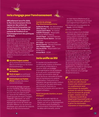 19
Officiellement lancé fin 2020,
le Plan Environnement d’Inria
repose sur des actions de
recherche et d’innovation, sur
l’amélioration de l’empreinte
carbone de l’institut et sur
l’accompagnement des politiques
publiques.
Inria l’avait annoncé dans son COP
2019-2023 : l’environnement fait
désormais partie de ses priorités. Après
avoir vu émerger plusieurs initiatives
internes en 2019, à l’image du groupe
de travail MakeSEnS, c’est donc tout
naturellement que l’institut a déployé
en 2020 un Plan Environnement
global et structuré en quatre objectifs
majeurs :
1 Accroître l’impact sociétal
par la recherche et l’innovation
dans le numérique sur les enjeux
environnementaux
2 Diminuer l’empreinte carbone
de l’institut
3 Venir en appui aux politiques
publiques environnementales
4 Communiquer sur l’action
d’Inria à propos des enjeux
environnementaux
Un comité de pilotage, composé
de onze membres, a été créé pour
l’occasion. Celui-ci se réunira tous
les trois mois pour faire le point
sur l’avancée des différents projets.
Quatre groupes de travail (voyages,
matériel, bâtiments, et outils
numériques) ont été également
déployés dans le but de mener une
véritable réflexion sur les actions à
développer pour atteindre les objectifs
fixés par le Plan Environnement.
Comité de pilotage
Plan Environnement Inria :
Guillaume Prunier - Dir. Administration
Céline Serrano - Dir. Administration
Jacques Saint-Marie - Dir. Science
Isabelle Chrisment - Responsable
de l’équipe RESIST (Nancy)
Vincent Heyer - Services Financiers
Catherine Fourot-Stamm - Services
Financiers
Eric Cohen - Services Financiers
Benoit Chauvin - Services Financiers
Jean-Philippe Babut - DRH
Marine Guinle - Responsable Com
de Bordeaux
Arnaud Beck - DCOM
Inria unifie sa DSI
En soutien à la transformation
numérique de l’institut, la Direction
des systèmes d’information a
mené en 2020 une stratégie
d’homogénéisation de ses pratiques
et de ses outils. La première étape
de cette harmonisation était de
réunir les forces nationales et locales
dans la maintenance du système
d’information, l’instruction et la
réalisation des grands projets moteurs
de l’institut sur les plans techniques,
administratifs, financiers ou
ressources humaines, ainsi que dans le
support utilisateur.
Parmi ces grands chantiers, on peut
distinguer :
l 
les grands projets logiciels, au
service notamment des fonctions
d’appui, qui ont vu le développement
de nouveaux outils fluidifiant la
communication interne et réduisant
les délais administratifs, comme
un chat interne (Mattermost), le
parapheur électronique ou un futur
outil ergonomique de gestion, Y2 ;
l 
le nouvel outil de préparation du
Raweb, nommé RADAR ;
l 
le futur CRM d’Inria ;
l 
la mise en place d’une stratégie
nationale des moyens de calcul :
ceux-ci seront mutualisés et
coordonnés au niveau national,
et articulés avec Silecs (ex-Grid
5000 et FIT), ce qui permettra
d’homogénéiser et de fluidifier les
pratiques de l’institut tout en en
réduisant son impact écologique.
Le développement d’une DSI unifiée
a rendu possible la mise en commun
du travail de ses acteurs, et a créé
un réel partage de compétences et
de connaissances. Plus efficace et
cohérente dans la prise en compte
de services transversaux et inter-
disciplinaires, l’unification permet
également une meilleure valorisation
des compétences des agents,
de leur évolution, et un partage
d’expériences accru.
Inria s’engage pour l’environnement
Une véritable fierté pour
la DSI est celle d’avoir
réussi cette année à passer
en confinement sans
interrompre la moindre
activité au sein de l'institut,
tout en menant de grands
projets comme ceux de
la Mission Covid-19 ou
StopCovid/TousAntiCovid, et
en continuant par ailleurs
à gérer les demandes
courantes et imprévisibles.
Retour sommaire
 