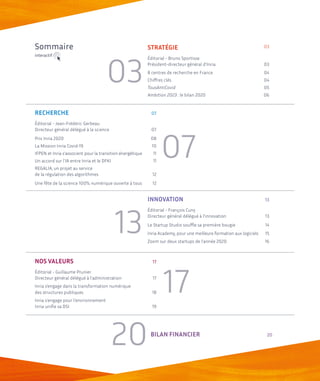 NOS VALEURS	 17
Éditorial - Guillaume Prunier
Directeur général délégué à l’administration	 17
Inria s’engage dans la transformation numérique
des structures publiques 	 18
Inria s'engage pour l'environnement
Inria unifie sa DSI	 19
BILAN FINANCIER	 20
INNOVATION	 13
Éditorial - François Cuny
Directeur général délégué à l’innovation	 13
Le Startup Studio souffle sa première bougie	 14
Inria Academy, pour une meilleure formation aux logiciels	15
Zoom sur deux startups de l’année 2020	 16
RECHERCHE	 07
Éditorial - Jean-Frédéric Gerbeau
Directeur général délégué à la science	 07
Prix Inria 2020	 08
La Mission Inria Covid-19	 10
IFPEN et Inria s'associent pour la transition énergétique	11
Un accord sur l'IA entre Inria et le DFKI	 11
REGALIA, un projet au service
de la régulation des algorithmes 	 12
Une fête de la science 100% numérique ouverte à tous	 12
Sommaire
03
07
13
17
20
STRATÉGIE	03
Éditorial - Bruno Sportisse
Président-directeur général d’Inria	 03
8 centres de recherche en France	 04
Chiffres clés	 04
TousAntiCovid	05
Ambition 2023 : le bilan 2020	 06
interactif
 