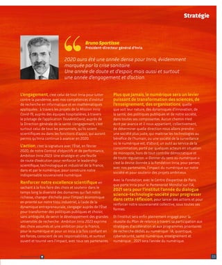 2020 aura été une année dense pour Inria, évidemment
marquée par la crise sanitaire.
Une année de doute et d'espoir, mais aussi et surtout
une année d’engagement et d’action.
Bruno Sportisse
Président-directeur général d’Inria
03
L’engagement, c’est celui de tout Inria pour lutter
contre la pandémie, avec nos compétences d’institut
de recherche en informatique et en mathématiques
appliquées : à travers les projets de la Mission Inria
Covid-19, auprès des équipes hospitalières, à travers
le pilotage de l’application TousAntiCovid, auprès de
la Direction générale de la santé. L’engagement, c’est
surtout celui de tous les personnels, qu’ils soient
scientifiques ou dans les fonctions d’appui, qui auront
permis qu’Inria continue à avancer en 2020.
L’action, c’est la signature avec l’État, en février
2020, de notre Contrat d’objectifs et de performance,
Ambition Inria 2023. Une stratégie et une feuille
de route d’exécution pour renforcer le leadership
scientifique, technologique et industriel de la France,
dans et par le numérique, pour construire notre
indispensable souveraineté numérique.
Renforcer notre excellence scientifique en
sachant à la fois faire des choix et soutenir dans le
temps long la diversité des domaines qui fait notre
richesse, changer d’échelle pour l’impact économique
en priorité sur notre tissu industriel, à l’aide de la
dynamique entrepreneuriale, s’engager auprès de l’État
pour transformer des politiques publiques et choisir,
sans ambiguïté, de servir le développement des grandes
universités de recherche : Ambition Inria 2023 exprime
des choix assumés et une ambition pour la France,
pour le numérique et pour un Inria à la fois confiant en
ses forces, conscient de ses responsabilités, et surtout
ouvert et tourné vers l’impact, avec tous ses partenaires.
Plus que jamais, le numérique sera un levier
puissant de transformation des sciences, de
l’enseignement, des organisations, quelle
que soit leur nature, des dynamiques d’innovation, de
la santé, des politiques publiques et de notre société,
dans toutes ses composantes. Aucun chemin n’est
écrit par avance et il nous appartient, collectivement,
de déterminer quelle direction nous allons prendre :
une société plus juste, qui maitrise les technologies au
bénéfice de l’humain, ou une société de la surveillance
où le numérique est, d’abord, un outil au service de la
consommation, porté par quelques acteurs en situation
de monopole, hors de tout contrôle démocratique et
de toute régulation. « Donner du sens au numérique » :
c’est la devise donnée à la Fondation Inria, pour penser,
avec nos partenaires, l’impact du numérique sur notre
société et pour soutenir des projets ambitieux.
Avec la Fondation, avec le Centre d’expertise de Paris
que porte Inria pour le Partenariat Mondial sur l’IA,
2021 sera pour l’institut l’année du dialogue
science-technologie-société pour progresser
dans cette réflexion, pour lancer des actions et pour
renforcer notre souveraineté collective, sous toutes ses
formes.
Et l’institut sera enfin pleinement engagé pour la
réussite du Plan de relance à travers sa participation aux
stratégies d’accélération et aux programmes prioritaires
de recherche dédiés au numérique : IA, quantique,
cybersécurité, santé numérique, enseignement et
numérique… 2021 sera l’année du numérique.
Stratégie
Retour sommaire
 
