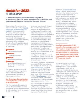 06
Document de référence pour Inria
et ses ministères de tutelle, le Contrat
d'objectifs et de performance 2019-
2023 (COP) présente la stratégie
de l’institut et la feuille de route
d’exécution de cette stratégie. Son
ambition est de renforcer la
souveraineté technologique de la
France dans la dynamique européenne,
par la recherche et l’innovation.
Il vise à renforcer l’impact d’Inria sous
toutes ses formes et s’articule autour
de quatre axes :
	 Maintenir
	 l’excellence scientifique ;
	 Renforcer
	 l’impact économique ;
	 Appuyer
	 les politiques publiques ;
	 S’engager
	 au service du développement 		
	 des grandes universités de
	recherche.
Pour réaliser cette ambition, Inria
se doit aussi d’être une organisation
efficace et sereine, attentive à
l’épanouissement de chacune et
chacun de ses membres.
Une dynamique d’exécution bien
amorcée, fondée sur l’ouverture
et les partenariats
Près d’un an plus tard, Inria peut se
féliciter d’avoir réalisé des avancées
significatives sur toutes les dimensions
du COP, malgré une année éprouvante
due à la crise sanitaire.
Sur le volet scientifique, la signature
d’un accord stratégique avec le
centre de recherche allemand en
intelligence artificielle DFKI a déjà
débouché sur de nombreux projets
communs. Un partenariat avec l’IFPEN
a permis de construire une feuille
de route conjointe au croisement
de la transition énergétique et du
numérique. De même, un appel à
manifestation d’intérêt commun a
renforcé les liens avec l’INSERM. Enfin,
le succès de la première campagne
de recrutement "Inria Starting
Faculty Position" (ISFP) a permis de
renforcer l’attractivité d’Inria et de ses
partenaires universitaires :
avec 47 jeunes scientifiques recrutés
sur des postes stables, 2020 aura été
la plus grande année de recrutement
de toute l’histoire d’Inria.
Concernant l’innovation, la dynamique
amorcée en 2019 se poursuit avec
plus de 35 projets de startups suivis
par le Startup Studio. 2020 aura
été aussi une année d’accélération
des partenariats avec de grandes
entreprises industrielles comme
Naval group, Valeo, EDF ou Orange. La
création d’Inria Academy concrétise
la volonté de diffuser, notamment
auprès des PME-ETI les technologies
logicielles open source d’Inria.
Inria a accompagné de nombreuses
politiques publiques en 2020.
La Mission Inria Covid-19 a vu se
développer 35 projets aux côtés des
équipes hospitalières, sans compter
l’application TousAntiCovid.
L’opération "1 scientifique 1 classe
: Chiche !", dont le lancement a été
retardé en raison de la crise sanitaire,
accélère son développement : en
octobre, le centre Inria Bordeaux -
Sud-Ouest signait avec l'académie de
Bordeaux un protocole de mise en
œuvre. Le lancement de la mission
Inria-Défense va permettre de
renforcer les liens avec le ministère
des Armées, et plus globalement la
sphère sécurité-défense. Enfin, la
création du projet-pilote REGALIA
illustre l’engagement d’Inria auprès de
la Direction générale des entreprises
pour la régulation numérique des
plates-formes, en soutien de la cellule
PEReN (le pôle d’expertise de la
régulation numérique).
Les éléments constitutifs des
nouvelles formes de partenariat
entre Inria et ses partenaires
universitaires ont commencé à
être discutés sur la majorité des
sites, le protocole d’accord avec
l’Institut Polytechnique de Paris
(IPP) ouvrant la voie.
En interne, l’institut a continué à
évoluer. Les efforts sur le handicap
ont été poursuivis : une convention
transitoire a été signée avec le
Fonds pour l'insertion des personnes
handicapées dans la fonction publique
pour accélérer l'emploi et l'intégration
des personnes en situation de
handicap. De même, le Plan Égalité
Inria a été adopté fin 2020, pour
lutter contre les discriminations et
devenir exemplaire dans la promotion
de l'égalité. Enfin, en matière
de télétravail, Inria fait évoluer,
indépendamment de la crise, le cadre
proposé aux agents de l’institut,
avec la possibilité d’avoir 90 jours de
télétravail par an.
Ambition 2023 :
le bilan 2020
Le 18 février 2020, Inria signait son Contrat d’objectifs et
de performance avec l’État pour la période 2019- 2023, Ambition 2023.
Un an plus tard, l’heure est à un premier bilan pour l’institut.
1
2
3
4
Retour sommaire
 