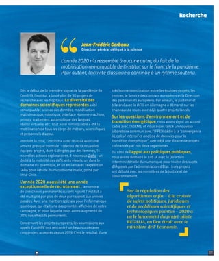 07
07
L'année 2020 n'a ressemblé à aucune autre, du fait de la
mobilisation remarquable de l'institut sur le front de la pandémie.
Pour autant, l'activité classique a continué à un rythme soutenu.
Jean-Frédéric Gerbeau
Directeur général délégué à la science
Dès le début de la première vague de la pandémie de
Covid-19, l’institut a lancé plus de 30 projets de
recherche avec les hôpitaux. La diversité des
domaines scientifiques représentés a été
remarquable : science des données, modélisation
mathématique, robotique, interface Homme-machine,
privacy, traitement automatique des langues,
réalité virtuelle, etc. Tout aussi remarquable a été la
mobilisation de tous les corps de métiers, scientifiques
et personnels d’appui.
Pendant la crise, l'institut a aussi réussi à avoir une
activité presque normale : création de 19 nouvelles
équipes-projets, dont 6 dirigées par des femmes, 14
nouvelles actions exploratoires, 3 nouveaux Défis : un
dédié à la mobilité des déficients visuels, un dans le
domaine du quantique, et un en lien avec l’expédition
TARA pour l'étude du microbiome marin, porté par
Inria-Chile.
L'année 2020 a aussi été une année
exceptionnelle de recrutement : le nombre
de chercheurs permanents qui ont rejoint l’institut a
été multiplié par plus de deux par rapport aux années
passées. Avec une mention spéciale pour l'informatique
quantique, qui était une des priorités affichées de notre
campagne, et pour laquelle nous avons augmenté de
30% nos effectifs permanents.
Concernant les projets européens, les soumissions aux
appels EuroHPC ont rencontré un beau succès avec
cinq projets acceptés depuis 2019. C'est le résultat d'une
très bonne coordination entre les équipes-projets, les
centres, le Service des contrats européens et la Direction
des partenariats européens. Par ailleurs, le partenariat
bilatéral avec le DFKI en Allemagne a démarré sur les
chapeaux de roues avec déjà quatre projets lancés.
Sur les questions d'environnement et de
transition énergétique, nous avons signé un accord
cadre avec l’ADEME, et nous avons lancé un nouveau
laboratoire commun avec l'IFPEN dédié à la "convergence
IA, calcul intensif et analyse de données pour la
transition énergétique", avec déjà une dizaine de projets
cofinancés par nos deux organismes.
Du côté de l’appui aux politiques publiques,
nous avons démarré le Lab IA avec la Direction
interministérielle du numérique, pour traiter des sujets
d'IA posés par l'administration d'État : trois projets
ont débuté avec les ministères de la justice et de
l’environnement.
Recherche
Sur la régulation des
algorithmes enfin – à la croisée
de sujets politiques, juridiques
et de problèmes scientifiques et
technologiques pointus – 2020 a
vu le lancement du projet-pilote
REGALIA, en lien étroit avec le
ministère de l' Économie.
Retour sommaire
 