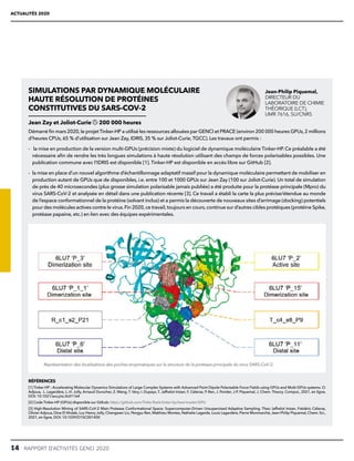14  RAPPORT D’ACTIVITÉS GENCI 2020
ACTUALITÉS 2020
SIMULATIONS PAR DYNAMIQUE MOLÉCULAIRE
HAUTE RÉSOLUTION DE PROTÉINES
CONSTITUTIVES DU SARS-COV-2
Jean Zay et Joliot-Curie 200 000 heures
Démarré fin mars 2020,le projet Tinker-HP a utilisé les ressources allouées par GENCI et PRACE (environ 200 000 heures GPUs,2 millions
d’heures CPUs, 65 % d’utilisation sur Jean Zay, IDRIS, 35 % sur Joliot-Curie, TGCC). Les travaux ont permis :
- la mise en production de la version multi-GPUs (précision mixte) du logiciel de dynamique moléculaire Tinker-HP. Ce préalable a été
nécessaire afin de rendre les très longues simulations à haute résolution utilisant des champs de forces polarisables possibles. Une
publication commune avec l’IDRIS est disponible [1]. Tinker-HP est disponible en accès libre sur GitHub [2].
- 
la mise en place d’un nouvel algorithme d’échantillonnage adaptatif massif pour la dynamique moléculaire permettant de mobiliser en
production autant de GPUs que de disponibles, i.e. entre 100 et 1000 GPUs sur Jean Zay (100 sur Joliot-Curie). Un total de simulation
de près de 40 microsecondes (plus grosse simulation polarisable jamais publiée) a été produite pour la protéase principale (Mpro) du
virus SARS-CoV-2 et analysée en détail dans une publication récente [3]. Ce travail a établi la carte la plus précise/étendue au monde
de l’espace conformationnel de la protéine (solvant inclus) et a permis la découverte de nouveaux sites d’arrimage (docking) potentiels
pour des molécules actives contre le virus.Fin 2020,ce travail,toujours en cours,continue sur d’autres cibles protéiques (protéine Spike,
protéase papaine, etc.) en lien avec des équipes expérimentales.
Représentation des localisations des poches enzymatiques sur la structure de la protéase principale du virus SARS-CoV-2.
RÉFÉRENCES
[1] Tinker-HP : Accelerating Molecular Dynamics Simulations of Large Complex Systems with Advanced Point Dipole Polarizable Force Fields using GPUs and Multi-GPUs systems. O.
Adjoua, L. Lagardère, L.-H. Jolly, Arnaud Durocher, Z. Wang, T. Very, I. Dupays, T. Jaffrelot Inizan, F. Célerse, P. Ren, J. Ponder, J-P. Piquemal, J. Chem. Theory. Comput., 2021, en ligne,
DOI: 10.1021/acs.jctc.0c01164
[2] Code Tinker-HP (GPUs) disponible sur Github: https://github.com/TinkerTools/tinker-hp/tree/master/GPU
[3] High-Resolution Mining of SARS-CoV-2 Main Protease Conformational Space: Supercomputer-Driven Unsupervised Adaptive Sampling. Theo Jaffrelot Inizan, Frédéric Célerse,
Olivier Adjoua, Dina El Ahdab, Luc-Henry Jolly, Chengwen Liu, Pengyu Ren, Matthieu Montes, Nathalie Lagarde, Louis Lagardère, Pierre Monmarché, Jean-Philip Piquemal, Chem. Sci.,
2021, en ligne, DOI: 10.1039/D1SC00145K
Jean-Philip Piquemal,
DIRECTEUR DU
LABORATOIRE DE CHIMIE
THÉORIQUE (LCT),
UMR 7616, SU/CNRS
 