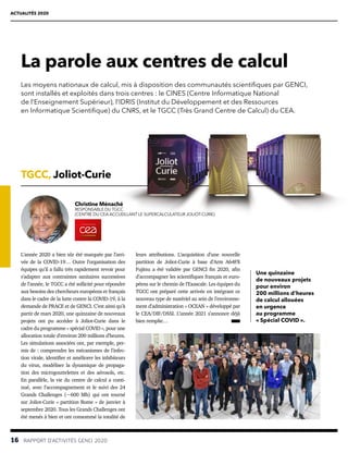16  RAPPORT D’ACTIVITÉS GENCI 2020
ACTUALITÉS 2020
La parole aux centres de calcul
leurs attributions. L’acquisition d’une nouvelle
partition de Joliot-Curie à base d’Arm A64FX
Fujitsu a été validée par GENCI fin 2020, afin
d’accompagner les scientifiques français et euro-
péens sur le chemin de l’Exascale. Les équipes du
TGCC ont préparé cette arrivée en intégrant ce
nouveau type de matériel au sein de l’environne-
ment d’administration « OCEAN » développé par
le CEA/DIF/DSSI. L’année 2021 s’annonce déjà
bien remplie…
TGCC, Joliot-Curie
L’année 2020 a bien sûr été marquée par l’arri-
vée de la COVID-19… Outre l’organisation des
équipes qu’il a fallu très rapidement revoir pour
s’adapter aux contraintes sanitaires successives
de l’année, le TGCC a été sollicité pour répondre
aux besoins des chercheurs européens et français
dans le cadre de la lutte contre la COVID-19, à la
demande de PRACE et de GENCI. C’est ainsi qu’à
partir de mars 2020, une quinzaine de nouveaux
projets ont pu accéder à Joliot-Curie dans le
cadre du programme « spécial COVID », pour une
allocation totale d’environ 200 millions d’heures.
Les simulations associées ont, par exemple, per-
mis de : comprendre les mécanismes de l’infec-
tion virale, identifier et améliorer les inhibiteurs
du virus, modéliser la dynamique de propaga-
tion des microgouttelettes et des aérosols, etc.
En parallèle, la vie du centre de calcul a conti-
nué, avec l’accompagnement et le suivi des 24
Grands Challenges (~600 Mh) qui ont tourné
sur Joliot-Curie « partition Rome » de janvier à
septembre 2020. Tous les Grands Challenges ont
été menés à bien et ont consommé la totalité de
Christine Ménaché
RESPONSABLE DU TGCC
(CENTRE DU CEA ACCUEILLANT LE SUPERCALCULATEUR JOLIOT-CURIE)
Une quinzaine
de nouveaux projets
pour environ
200 millions d’heures
de calcul allouées
en urgence
au programme
« Spécial COVID ».
Les moyens nationaux de calcul, mis à disposition des communautés scientiﬁques par GENCI,
sont installés et exploités dans trois centres : le CINES (Centre Informatique National
de l’Enseignement Supérieur), l’IDRIS (Institut du Développement et des Ressources
en Informatique Scientifique) du CNRS, et le TGCC (Très Grand Centre de Calcul) du CEA.
 
