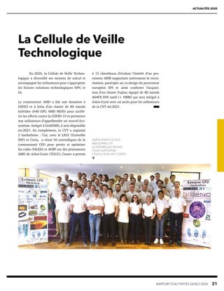 RAPPORT D’ACTIVITÉS GENCI 2020   21
ACTUALITÉS 2020
La Cellule de Veille
Technologique
à 15 chercheurs d’évaluer l’intérêt d’un pro-
cesseur ARM supportant nativement la vecto-
risation, participer au co-design du processeur
européen EPI et ainsi conforter l’acquisi-
tion d’un cluster Fujitsu équipé de 80 nœuds
A64FX SVE natif (+ HBM) qui sera intégré à
Joliot-Curie avec un accès pour les utilisateurs
de la CVT mi-2021.
En 2020, la Cellule de Veille Techno-
logique a diversifié ses moyens de calcul et
accompagné les utilisateurs pour s’approprier
les futures solutions technologiques HPC et
IA.
Le constructeur AMD a fait une donation à
GENCI et à Inria d’un cluster de 80 nœuds
hybrides (640 GPU AMD MI50) pour accélé-
rer les efforts contre la COVID-19 et permettre
aux utilisateurs d’appréhender un nouvel éco-
système. Intégré à Grid5000, il sera disponible
mi-2021. En complément, la CVT a organisé
2 hackathons : l’un, avec le LEGI (Grenoble
INP) et Coria, a réuni 50 scientifiques de la
communauté CFD pour porter et optimiser
les codes YALES2 et AVBP sur des processeurs
AMD de Joliot-Curie (TGCC); l’autre a permis
PARTICIPANTS ECFD3 :
INDUSTRIELS ET
ACADÉMIQUES RÉUNIS
POUR SUPPORTER
L’ÉVOLUTION DES CODES.
 