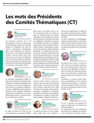 Les mots des Présidents
des Comités Thématiques (CT)
RÉSULTATS DE LA RECHERCHE ACADÉMIQUE
24  RAPPORT D’ACTIVITÉS GENCI 2020
CT1
ENVIRONNEMENT
GERHARD KRINNER
Président du CT1
Les recherches couvertes par le CT
Environnement couvrent un large éven-
tail de thématiques, approches et échelles
spatiales et temporelles, du climat de
Jupiter à l’écoulement atmosphérique
dans un parc d’éoliennes, du climat de
la Terre d’il y a des centaines de millions
d’années à celui du siècle à venir. Cette
année encore, nous avons eu le plaisir de
voir de très beaux résultats de modélisa-
tion, rendus possibles par l’excellente dis-
ponibilité des machines de GENCI malgré
les conditions si particulières. Merci !
CT2A
ÉCOULEMENTS
NON RÉACTIFS
ET MULTIPHASIQUES
GUILLAUME BALARAC
Président du CT2a
La simulation d’écoulements intègre un
large spectre d’activités de l’analyse fonda-
mentale aux transferts technologiques. Les
72 projets de cette année témoignent de
cette diversité, en proposant d’approfon-
dir notre compréhension des écoulements
turbulents et des instabilités hydrodyna-
miques pour des applications au cœur de
grands enjeux actuels : conversion d’éner-
gie, environnement, procédés...
CT2B
ÉCOULEMENTS RÉACTIFS
ET MULTIPHASIQUES
PASCALE DOMINGO
Président du CT2b
En 2020, 42 projets du CT2b ont reçu
une allocation sur les moyens de GENCI.
Parmi ceux-ci, une dizaine avait le sta-
tut de nouveaux projets. Le spectre des
sujets de recherche traités est extrême-
ment large, la seule condition pour relever
du CT2b étant que l’écoulement soit réactif
et/ou diphasique. Les projets ont concerné
des recherches pouvant être considérées
comme amont ou bien, plus proche de l’ap-
plicatif (énergie, environnement, produc-
tion de nano particules, dispersion d’agents
pathogènes...). La plupart des codes utili-
sés sont des codes non commerciaux avec
de très bonnes performances et pour leur
grande majorité sont portables sur tous les
calculateurs proposés par le GENCI. L’usage
de l’architecture GPU n’est pas encore lar-
gement répandue mais un effort de portage
de certains codes a déjà été entrepris avec
l’aide des équipes de support des centres.
CT3
BIOLOGIE ET SANTÉ
LAURENT DESBAT
Président du CT3
Le CT3 a évalué 7 dossiers en A8 et 4 en
A9 dont 3 nouveaux pour une attribution
totale (en Mh) : Jean Zay CPU 7,8 et GPU
0,01, Occigen 8, Joliot-Curie SKL 2, KNL
0,5, Rome 13. Les projets concernent l’im-
munologie, la génétique, la dynamique
moléculaire, les anticorps et les antigènes,
la dynamique des fluides, l’activité élec-
trique cardiaque, l’imagerie cérébrale, etc.
CT4
GÉOPHYSIQUE
ET ASTROPHYSIQUE
FRÉDÉRIC BOURNAUD
Président du CT4
Le nombre de projets du CT4 est globa-
lement stable, mais nous constatons à
nouveau une augmentation du nombre de
gros projets nécessitant plusieurs millions
d’heures de calcul sur diverses architectures
de GENCI.
On note en particulier le développement
de plusieurs grands projets de cosmologie,
en lien avec des grands instruments au sol
ou dans l’espace dont les données arrive-
ront dans les prochains mois et prochaines
années.
CT5
PHYSIQUE THÉORIQUE
ET PHYSIQUE DES
PLASMAS
ÉRIC SERRE
Président du CT5
38 projets de haut niveau couvrant un
vaste spectre de la physique fondamen-
tale se sont partagés plus de 20 
% de la
ressource totale disponible. La QCD sur
réseau, la fusion par confinement magné-
tique, et des lasers haute intensité conti-
nuent néanmoins de se partager 90 % des
heures.
L’émergence de projets fondés totale-
ment ou partiellement sur les nouvelles
architectures processeurs se confirment
(7 projets XeonPhi et GPU). En particu-
lier, on note la migration réussie de codes
de QCD sur GPU.
CT6
INFORMATIQUE
ALGORITHMIQUE ET
MATHÉMATIQUES
DIDIER AUROUX
Président du CT6
Le CT6 a expertisé une quinzaine de
projets en 2020, dans la continuité des
années précédentes.
Les thématiques vont des algorithmes
numériques aux problèmes de paralléli-
sation (résolution de grands systèmes
 
