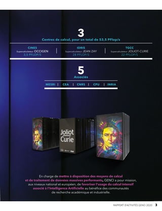 En charge de mettre à disposition des moyens de calcul
et de traitement de données massives performants, GENCI a pour mission,
aux niveaux national et européen, de favoriser l’usage du calcul intensif
associé à l’Intelligence Artificielle au bénéfice des communautés
de recherche académique et industrielle.
3
Centres de calcul, pour un total de 53,5 PFlop/s
5
Associés
CINES
Supercalculateur OCCIGEN
3,5 PFLOP/S
IDRIS
Supercalculateur JEAN ZAY
28 PFLOP/S
TGCC
Supercalculateur JOLIOT-CURIE
22 PFLOP/S
MESRI CEA CNRS CPU INRIA
RAPPORT D’ACTIVITÉS GENCI 2020   3
 