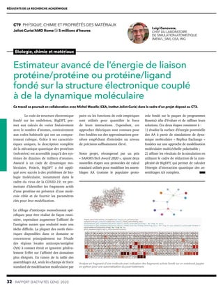 RÉSULTATS DE LA RECHERCHE ACADÉMIQUE
32  RAPPORT D’ACTIVITÉS GENCI 2020
Biologie, chimie et matériaux
CT9  PHYSIQUE, CHIMIE ET PROPRIÉTÉS DES MATÉRIAUX
Joliot-Curie/AMD Rome 5 millions d’heures
Estimateur avancé de l’énergie de liaison
protéine/protéine ou protéine/ligand
fondé sur la structure électronique couplé
à de la dynamique moléculaire
Ce travail se poursuit en collaboration avec Michel Masella (CEA, institut Joliot-Curie) dans le cadre d’un projet déposé au CT3.
Luigi Genovese,
CHEF DU LABORATOIRE
DE SIMULATION ATOMISTIQUE
(MEM/L_SIM), CEA, IRIG
paire ou les fonctions de coût empiriques
sont utilisés pour quantifier la force
de leurs interactions. Cependant, ces
approches théoriques sont connues pour
être fondées sur des approximations gros-
sières empêchant d’atteindre un niveau
de précision suffisamment élevé.
Notre projet, récompensé par un prix
« SANOFI iTech Award 2020 », ajoute deux
nouvelles étapes aux protocoles de calcul
standard utilisés pour modéliser les assem-
blages AA (comme le populaire proto-
Le code de structure électronique
fondé sur les ondelettes, BigDFT, per-
met aux calculs de varier linéairement
avec le nombre d’atomes, contrairement
aux codes habituels qui ont un compor-
tement cubique. Grâce à ses caractéris-
tiques uniques, la description complète
de la mécanique quantique des protéines
(solvatées) est accessible jusqu’à des sys-
tèmes de dizaines de milliers d’atomes.
Associé à un code de dynamique mo-
léculaire, Polaris, BigDFT a été appli-
qué avec succès à des problèmes de bio-
logie moléculaire, notamment dans le
cadre du virus de la COVID-19, en per-
mettant d’identifier les fragments actifs
d’une protéine en présence d’une molé-
cule cible et de fournir les paramètres
clés pour leur modélisation.
Le ciblage d’anticorps monoclonaux spé-
cifiques peut être réalisé de façon routi-
nière, cependant augmenter l’affinité de
l’antigène autant que souhaité reste une
tâche difficile. La plupart des outils théo-
riques disponibles dans ce domaine se
concentrent principalement sur l’étude
des régions locales anticorps/antigène
(AA) à contact étroit et ignorent généra-
lement l’effet sur l’affinité des domaines
plus éloignés. En raison de la taille des
assemblages AA, seuls les champs de force
standard de modélisation moléculaire par
Analyse en fragment d’une molécule avec indication des fragments activés fondé sur un notebook jupyter
en python pour une automatisation du post-traitement.
cole fondé sur le paquet de programmes
Rosetta) afin d’évaluer et de raffiner leurs
solutions. Ces deux étapes consistent à :
1) étudier la surface d’énergie potentielle
des AA à partir de simulations de dyna-
mique moléculaire « Replica Exchange »
fondées sur une approche de modélisation
moléculaire multi-échelle polarisable ;
2) affiner les résultats de la simulation en
utilisant le cadre de réduction de la com-
plexité de BigDFT, qui permet de calculer
l’énergie d’interaction quantique des as-
semblages AA complets.
 