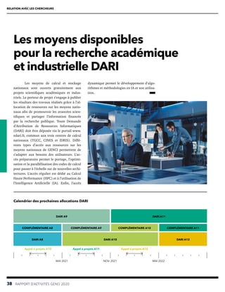38  RAPPORT D’ACTIVITÉS GENCI 2020
RELATION AVEC LES CHERCHEURS
Les moyens disponibles
pour la recherche académique
et industrielle DARI
dynamique permet le développement d’algo-
rithmes et méthodologies en IA et son utilisa-
tion. 
Les moyens de calcul et stockage
nationaux sont ouverts gratuitement aux
projets scientifiques académiques et indus-
triels. Le porteur de projet s’engage à publier
les résultats des travaux réalisés grâce à l’al-
location de ressources sur les moyens natio-
naux afin de promouvoir les avancées scien-
tifiques et partager l’information financée
par la recherche publique. Toute Demande
d’Attribution de Ressources Informatiques
(DARI) doit être déposée via le portail www.
edari.fr, commun aux trois centres de calcul
nationaux (TGCC, CINES et IDRIS). Diffé-
rents types d’accès aux ressources sur les
moyens nationaux de GENCI permettent de
s’adapter aux besoins des utilisateurs. L’ac-
cès préparatoire permet le portage, l’optimi-
sation et la parallélisation des codes de calcul
pour passer à l’échelle sur de nouvelles archi-
tectures. L’accès régulier est dédié au Calcul
Haute Performance (HPC) et à l’utilisation de
l’Intelligence Artificielle (IA). Enfin, l’accès
DARI A9
DARI A8 DARI A12
COMPLÉMENTAIRE A8 COMPLÉMENTAIRE A10
DARI A11
DARI A10
COMPLÉMENTAIRE A9 COMPLÉMENTAIRE A11
MAI 2021 MAI 2022
NOV. 2021
Appel à projets A10 Appel à projets A11 Appel à projets A12
Calendrier des prochaines allocations DARI
 