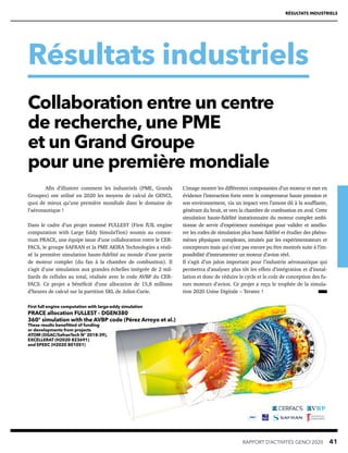 RÉSULTATS INDUSTRIELS
Résultats industriels
RAPPORT D’ACTIVITÉS GENCI 2020   41
Afin d’illustrer comment les industriels (PME, Grands
Groupes) ont utilisé en 2020 les moyens de calcul de GENCI,
quoi de mieux qu’une première mondiale dans le domaine de
l’aéronautique !
Dans le cadre d’un projet nommé FULLEST (First fUlL engine
computation with Large Eddy SimulaTion) soumis au consor-
tium PRACE, une équipe issue d’une collaboration entre le CER-
FACS, le groupe SAFRAN et la PME AKIRA Technologies a réali-
sé la première simulation haute-fidélité au monde d’une partie
de moteur complet (du fan à la chambre de combustion). Il
s’agit d’une simulation aux grandes échelles intégrée de 2 mil-
liards de cellules au total, réalisée avec le code AVBP du CER-
FACS. Ce projet a bénéficié d’une allocation de 15,8 millions
d’heures de calcul sur la partition SKL de Joliot-Curie.
L’image montre les différentes composantes d’un moteur et met en
évidence l’interaction forte entre le compresseur haute pression et
son environnement, via un impact vers l’amont dû à la soufflante,
générant du bruit, et vers la chambre de combustion en aval. Cette
simulation haute-fidélité instationnaire du moteur complet ambi-
tionne de servir d’expérience numérique pour valider et amélio-
rer les codes de simulation plus basse fidélité et étudier des phéno-
mènes physiques complexes, intuités par les expérimentateurs et
concepteurs mais qui n’ont pas encore pu être montrés suite à l’im-
possibilité d’instrumenter un moteur d’avion réel.
Il s’agit d’un jalon important pour l’industrie aéronautique qui
permettra d’analyser plus tôt les effets d’intégration et d’instal-
lation et donc de réduire le cycle et le coût de conception des fu-
turs moteurs d’avion. Ce projet a reçu le trophée de la simula-
tion 2020 Usine Digitale – Teratec !
Collaboration entre un centre
de recherche, une PME
et un Grand Groupe
pour une première mondiale
First full engine computation with large-eddy simulation
PRACE allocation FULLEST – DGEN380
360° simulation with the AVBP code (Pérez Arroyo et al.)
These results benefitted of funding
or developments from projects
ATOM (DGAC/SafranTech N° 2018-39),
EXCELLERAT (H2020 823691)
and EPEEC (H2020 801051)
 