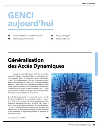 GENCI AUJOURD’HUI
GENCI
aujourd’hui
RAPPORT D’ACTIVITÉS GENCI 2020   47
47	 Généralisation des Accès Dynamiques
48	 La technique et l’innovation
50	 GENCI en régions
52	 GENCI en Europe
Initialement dédié à l’Intelligence Artificielle sur Jean Zay,
le travail de réflexion durant l’année 2020 sur les évolutions pos-
sibles des modes d’accès va se concrétiser par une mise en place
en 2021 d’Accès Dynamiques (AD) pour l’ensemble des disci-
plines et des calculateurs de GENCI. Fort d’un bilan extrêmement
positif sur l’usage des AD par l’Intelligence Artificielle et d’une
volonté d’avoir des modes d’accès comparables et cohérents vis-à-
vis des futurs modes d’accès de PRACE/EuroHPC, GENCI a validé
la généralisation des Accès Dynamiques à l’ensemble des Comités
Thématiques du monde HPC et de ses machines.
Ce mode d’accès plus rapide et souple a déjà permis à plus de
400 dossiers en IA depuis l’ouverture de la machine en octobre
2019 d’obtenir des ressources de calcul indépendamment des
attributions biannuelles des Accès Réguliers (AR). Ainsi, à
terme, toutes les demandes inférieures à 500 000 heures cœur
CPU ou à 50 
000 heures GPU pourront être acceptées sous
quelques jours, facilitant les démarches de 50 % des chercheurs
en leur permettant de déposer une demande de ressources de
manière plus souple.
Des AD pour tous en 2021 !
Généralisation
des Accès Dynamiques
 