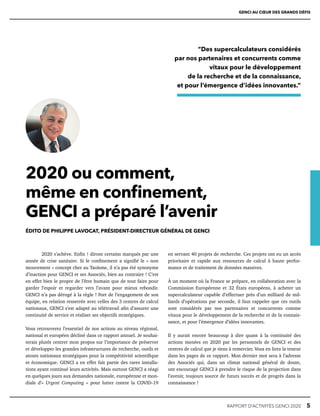 RAPPORT D’ACTIVITÉS GENCI 2020   5
2020 ou comment,
même en confinement,
GENCI a préparé l’avenir
ÉDITO DE PHILIPPE LAVOCAT, PRÉSIDENT-DIRECTEUR GÉNÉRAL DE GENCI
2020 s’achève. Enfin ! diront certains marqués par une
année de crise sanitaire. Si le confinement a signifié le « non
mouvement » concept cher au Taoïsme, il n’a pas été synonyme
d’inaction pour GENCI et ses Associés, bien au contraire ! C’est
en effet bien le propre de l’être humain que de tout faire pour
garder l’espoir et regarder vers l’avant pour mieux rebondir.
GENCI n’a pas dérogé à la règle ! Fort de l’engagement de son
équipe, en relation resserrée avec celles des 3 centres de calcul
nationaux, GENCI s’est adapté au télétravail afin d’assurer une
continuité de service et réaliser ses objectifs stratégiques.
Vous retrouverez l’essentiel de nos actions au niveau régional,
national et européen décliné dans ce rapport annuel. Je souhai-
terais plutôt centrer mon propos sur l’importance de préserver
et développer les grandes infrastructures de recherche, outils et
atouts nationaux stratégiques pour la compétitivité scientifique
et économique. GENCI a en effet fait partie des rares installa-
tions ayant continué leurs activités. Mais surtout GENCI a réagi
en quelques jours aux demandes nationale, européenne et mon-
diale d’« Urgent Computing » pour lutter contre la COVID-19
en servant 40 projets de recherche. Ces projets ont eu un accès
prioritaire et rapide aux ressources de calcul à haute perfor-
mance et de traitement de données massives.
À un moment où la France se prépare, en collaboration avec la
Commission Européenne et 32 États européens, à acheter un
supercalculateur capable d’effectuer près d’un milliard de mil-
liards d’opérations par seconde, il faut rappeler que ces outils
sont considérés par nos partenaires et concurrents comme
vitaux pour le développement de la recherche et de la connais-
sance, et pour l’émergence d’idées innovantes.
Il y aurait encore beaucoup à dire quant à la continuité des
actions menées en 2020 par les personnels de GENCI et des
centres de calcul que je tiens à remercier. Vous en lirez la teneur
dans les pages de ce rapport. Mon dernier mot sera à l’adresse
des Associés qui, dans un climat national général de doute,
ont encouragé GENCI à prendre le risque de la projection dans
l’avenir, toujours source de futurs succès et de progrès dans la
connaissance !
“Des supercalculateurs considérés
par nos partenaires et concurrents comme
vitaux pour le développement
de la recherche et de la connaissance,
et pour l’émergence d’idées innovantes.”
GENCI AU CŒUR DES GRANDS DÉFIS
 