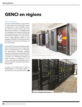 50  RAPPORT D’ACTIVITÉS GENCI 2020
GENCI en régions
PROJET MESONET
Au cours de l’année 2020, et en lien avec les
21 centres régionaux de calcul, GENCI a monté
la proposition de projet MesoNET. L’objec-
tif à long terme est de mettre en place une
infrastructure distribuée et cloudifiée dédiée
à la mutualisation des ressources HPC/IA des
centres régionaux du consortium. Elle fédérera
les mésocentres labellisés et en fera des réfé-
rences et relais régionaux, offrant un accès
mutualisé à l’expertise et à l’infrastructure dans
les domaines du calcul haute performance, de
l’IA et des données.
Le niveau de l’infrastructure nationale et régio-
nale en résultant devrait avoir un impact signi-
ficatif sur l’appropriation par les chercheurs
des infrastructures numériques publiques
nationales et régionales, en particulier par les
communautés émergentes (sciences humaines
et sociales, etc.). Entièrement intégrées aux
visions nationale et européenne, ces res-
sources seront également disponibles dans le
cadre de l’initiative européenne Open Science
Cloud (EOSC).
Ce projet a été accepté dans le cadre de
l’ESR/EquipEX+ le 18 décembre 2020, et a
une durée de vie de 6 ans (2021-2027).
LE CALCULATEUR MYRIA AU CRIANN
LE MESOCENTRE DE L’UNIVERSITÉ DE LILLE
GENCI AUJOURD’HUI
 