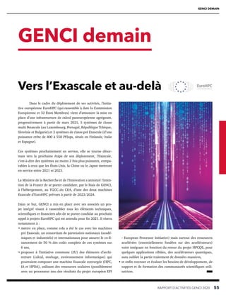 GENCI DEMAIN
GENCI demain
RAPPORT D’ACTIVITÉS GENCI 2020   55
Dans le cadre du déploiement de ses activités, l’initia-
tive européenne EuroHPC (qui rassemble à date la Commission
Européenne et 32 États Membres) vient d’annoncer la mise en
place d’une infrastructure de calcul paneuropéenne agrégeant,
progressivement à partir de mars 2021, 5 systèmes de classe
multi Petascale (au Luxembourg, Portugal, République Tchèque,
Slovénie et Bulgarie) et 3 systèmes de classe pré Exascale (d’une
puissance crête de 400 à 550 PFlops, situés en Finlande, Italie
et Espagne).
Ces systèmes prochainement en service, elle se tourne désor-
mais vers la prochaine étape de son déploiement, l’Exascale,
c’est-à-dire des systèmes au moins 2 fois plus puissants, compa-
rables à ceux que les États-Unis, la Chine ou le Japon mettront
en service entre 2021 et 2023.
La Ministre de la Recherche et de l’Innovation a annoncé l’inten-
tion de la France de se porter candidate, par le biais de GENCI,
à l’hébergement, au TGCC du CEA, d’une des deux machines
Exascale d’EuroHPC prévues à partir de 2023/2024.
Dans ce but, GENCI a mis en place avec ses associés un pro-
jet intégré visant à rassembler tous les éléments techniques,
scientifiques et financiers afin de se porter candidat au prochain
appel à projets EuroHPC qui est attendu pour fin 2021. Il visera
notamment à :
• 
mettre en place, comme cela a été le cas avec les machines
pré Exascale, un consortium de partenaires nationaux (acadé-
miques et industriels) et internationaux pour assurer le co-fi-
nancement de 50 % des coûts complets de ces systèmes sur
6 ans,
• 
proposer à l’initiative commune (JU) des éléments d’archi-
tecture (calcul, stockage, environnement informatique) qui
pourraient composer une machine Exascale convergée (HPC,
IA et HPDA), utilisant des ressources scalaires (possiblement
avec un processeur issu des résultats du projet européen EPI
- European Processor Initiative) mais surtout des ressources
accélérées (essentiellement fondées sur des accélérateurs)
voire intégrant en fonction du retour du projet HPCQS, pour
quelques applications ciblées, des accélérateurs quantiques,
sans oublier la partie traitement de données massives,
• 
et enfin recenser et évaluer les besoins de développement, de
support et de formation des communautés scientifiques utili-
satrices. 
Vers l’Exascale et au-delà
 