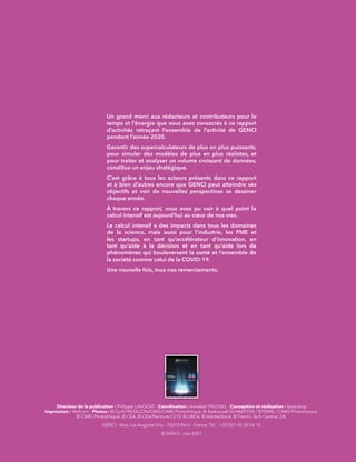 Un grand merci aux rédacteurs et contributeurs pour le
temps et l’énergie que vous avez consacrés à ce rapport
d’activités retraçant l’ensemble de l’activité de GENCI
pendant l’année 2020.
Garantir des supercalculateurs de plus en plus puissants,
pour simuler des modèles de plus en plus réalistes, et
pour traiter et analyser un volume croissant de données,
constitue un enjeu stratégique.
C’est grâce à tous les acteurs présents dans ce rapport
et à bien d’autres encore que GENCI peut atteindre ses
objectifs et voir de nouvelles perspectives se dessiner
chaque année.
À travers ce rapport, vous avez pu voir à quel point le
calcul intensif est aujourd’hui au cœur de nos vies.
Le calcul intensif a des impacts dans tous les domaines
de la science, mais aussi pour l’industrie, les PME et
les startups, en tant qu’accélérateur d’innovation, en
tant qu’aide à la décision et en tant qu’aide lors de
phénomènes qui bouleversent la santé et l’ensemble de
la société comme celui de la COVID-19.
Une nouvelle fois, tous nos remerciements.
Directeur de la publication : Philippe LAVOCAT - Coordination : Annabel TRUONG - Conception et réalisation : backdrop
Impression : Welcom - Photos : © Cyril FRESILLON/IDRIS/CNRS Photothèque, © Nathanaël SCHAEFFER / ISTERRE / CNRS Photothèque,
© CNRS Photothèque, © CEA, © CEA/Peinture C215, © URCA, © AdobeStock, © French Tech Central, DR.
GENCI - 6bis, rue Auguste Vitu - 75015 Paris - France. Tél. : +33 (0)1 42 50 04 15
© GENCI - mai 2021
Le calcul intensif au service de la connaissance
RAPPORT
D’ACTIVITÉS
20
20
 