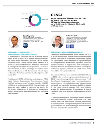 DE NOUVELLES UTILISATIONS
DES MOYENS DE CALCUL NATIONAUX
Le déploiement du calculateur Jean Zay ne marque pas seu-
lement la mise en service de la première architecture conver-
gée calcul intensif/intelligence artificielle (IA) en Europe.
Il consacre surtout l’arrivée dans les centres nationaux et le
monde du Calcul Haute Performance (HPC) de la communauté
de l’intelligence artificielle et de ses applications. Le succès de
la machine auprès de celle-ci, favorisé par une souplesse accrue
des modes d’accès, est au-delà des espérances puisqu’à ce jour
les demandes d’ouverture de comptes pour l’IA dépassent celles
pour le HPC.
Parallèlement, le CNRS se félicite du succès du projet FITS à
l’appel Equipex+ du programme d’investissements d’avenir.
Fondé sur ses deux centres d’envergure nationale, CC-IN2P3
et IDRIS, et la participation de GENCI, il vise à répondre aux
besoins en calcul, stockage et traitement des données des
Très Grandes Infrastructures de Recherche, tel le synchrotron
SOLEIL, préfigurant de nouvelles utilisations des moyens de
calcul nationaux.
DES MOYENS MOBILISABLES RAPIDEMENT
L’année 2020 aura été marquée par la lutte contre la COVID-19
et la crise sanitaire dans laquelle nos établissements d’ensei-
gnement supérieur et de recherche ont été pleinement engagés.
Elle a parfaitement illustré la nécessité de disposer de moyens
de calcul performants et mobilisables rapidement, d’avoir des
équipes d’ingénieurs en support calcul pour accompagner au
mieux les chercheurs dans leur utilisation mais aussi de guider
les étudiants et jeunes chercheurs vers le HPC via des forma-
tions dédiées afin de préparer l’avenir.
Dans cette mobilisation, le supercalculateur OCCIGEN hébergé
au CINES a été ouvert en urgence aux simulations contre la
COVID-19, avec 5 projets prioritaires qui ont consommé 17 mil-
lions d’heures. L’équipe support calcul a accompagné au mieux
les chercheurs, et ces simulations en mode urgent computing
ont rappelé une fois de plus l’importance du HPC en situation
de crise, comme cela avait également été le cas en 2009 avec
le calcul des répliques sismiques du tremblement de terre de
l’Aquila en Italie sur le précédent supercalculateur JADE du
CINES.
La simulation numérique est ainsi devenue un outil incontour-
nable dans la recherche et l’aide à la décision et GENCI et ses
associés, dont la CPU et à travers elle l’ensemble des universités
et des établissements d’enseignement supérieur et de recherche
qu’elle représente sont résolument engagés pour une recherche
innovante et au cœur des enjeux sociétaux.
GENCI AU CŒUR DES GRANDS DÉFIS
RAPPORT D’ACTIVITÉS GENCI 2020   7
Denis Veynante
DIRECTEUR ADJOINT EN CHARGE
DES INFRASTRUCTURES NUMÉRIQUES
À LA DIRECTION DES DONNÉES
OUVERTES DE LA RECHERCHE, CNRS
©
Xavier
Pierre
/
CNRS
Guillaume Gellé
PRÉSIDENT DE L’UNIVERSITÉ DE REIMS
CHAMPAGNE-ARDENNE • PRÉSIDENT
DU CONSEIL D’ADMINISTRATION DU
CINES • PRÉSIDENT DE LA COMMISSION
FORMATION DE LA CPU
GENCI
est une société civile détenue à 49 % par l’Etat,
20 % par le CEA, 20 % par le CNRS,
10 % par les Universités représentées
par la Conférence des Présidents d’Université
et 1 % par Inria.
49 % - État
CEA - 20 %
CNRS - 20 %
Universités - 10 %
Inria - 1 %
 