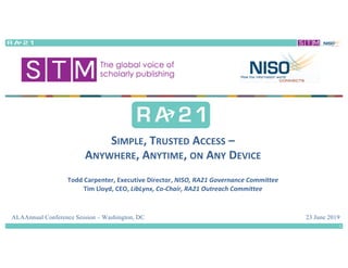 23 June 2019
SIMPLE,	TRUSTED ACCESS –
ANYWHERE,	ANYTIME,	ON ANY DEVICE
Todd	Carpenter,	Executive	Director,	NISO,	RA21	Governance	Committee
Tim	Lloyd,	CEO,	LibLynx,	Co-Chair,	RA21	Outreach	Committee
ALAAnnual Conference Session – Washington, DC
1
 
