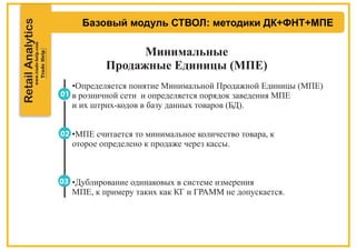 RetailAnalytics
Базовый модуль СТВОЛ: методики ДК+ФНТ+МПЕ
Минимальные
Продажные Единицы (МПЕ)
•Определяется понятие Минимальной Продажной Единицы (МПЕ)
в розничной сети и определяется порядок заведения МПЕ
и их штрих-кодов в базу данных товаров (БД).
•МПЕ считается то минимальное количество товара, к
оторое определено к продаже через кассы.
•Дублирование одинаковых в системе измерения
МПЕ, к примеру таких как КГ и ГРАММ не допускается.
 