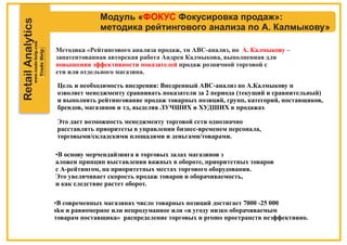 RetailAnalytics
Модуль « Фокусировка продаж»:ФОКУС
методика рейтингового анализа по А. Калмыкову»
Методика «Рейтингового анализа продаж, тн АВС-анализ, по –А. Калмыкову
запатентованная авторская работа Андрея Калмыкова, выполненная для
повышения эффективности показателей продаж розничной торговой с
ети или отдельного магазина.
Цель и необходимость внедрения: Внедренный АВС-анализ по А.Калмыкову п
озволяет менеджменту сравнивать показатели за 2 периода (текущий и сравнительный)
и выполнять рейтингование продаж товарных позиций, групп, категорий, поставщиков,
брендов, магазинов и тд, выделяя ЛУЧШИХ и ХУДШИХ в продажах
Это дает возможность менеджменту торговой сети однозначно
расставлять приоритеты в управлении бизнес-временем персонала,
торговыми/складскими площадями и деньгами/товарами.
•В основу мерчендайзинга в торговых залах магазинов з
аложен принцип выставления важных в обороте, приоритетных товаров
с А-рейтингом, на приоритетных местах торгового оборудования.
Это увеличивает скорость продаж товаров и оборачиваемость,
и как следствие растет оборот.
•В современных магазинах число товарных позиций достигает 7000 -25 000
sku и равномерное или непродуманное или «в угоду низко оборачиваемым
товарам поставщика» распределение торговых и promo пространств неэффективно.
 
