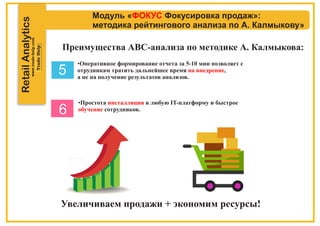 RetailAnalytics
Модуль « Фокусировка продаж»:ФОКУС
методика рейтингового анализа по А. Калмыкову»
Преимущества АВС-анализа по методике А. Калмыкова:
•Оперативное формирование отчета за 5-10 мин позволяет с
отрудникам тратить дальнейшее время ,на внедрение
а не на получение результатов анализов.
•Простота в любую IT-платформу и быстроеинсталляции
обучение сотрудников.
Увеличиваем продажи + экономим ресурсы!
5
6
 