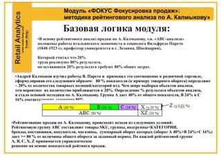 RetailAnalytics
Модуль «ФОКУС Фокусировка продаж»:
методика рейтингового анализа по А. Калмыкову»
Базовая логика модуля:
•В основу рейтингового анализ продаж по А. Калмыкову, т.н. «АВС-анализа»
положены работы итальянского экономиста и социолога Вильфредо Парето
(1848-1923 гг, профессор университета в г. Лозанна, Швейцария),
Который считал что 20%
труда реализуют 80% результата,
но оставшиеся 20% результата требуют 80% общих затрат.
•Андрей Калмыков изучил работы В. Парето и применил это соотношение к розничной торговле,
сформулировав его следующим образом: 80 % показателя (к примеру товарного оборота) определяют
~ 20% от количества товарных позиций/категорий итд. Чем шире выборка объектов анализа,
тем вероятнее их количество приближается к 20%. Определение % результата объектов анализа,
и стало основой методики по А. Калмыкову. Группа А дает 40% от общего показателя, В 24% и С
16% соответственно, суммарно 80%.
•Рейтингование продаж по А. Калмыкову, происходит исходя из следующих условий:
Рейтинговую группу ABC составляют товары SKU, группы, подгруппы=КАТЕГОРИИ,
бренды, поставщики, покупатели, магазины, суммарный оборот которых (оборот А 40%+В 24%+С 16%)
дает >= 80 % от величины общего оборота за заданный период. По каждой рейтинговой группе
А, В, С, X, Z принимается управленческое
решение на основе показателей рейтинга продаж.
 