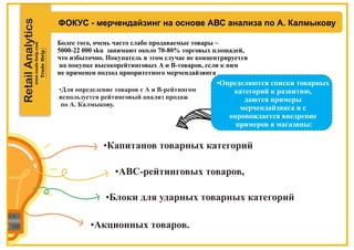 RetailAnalytics
ФОКУС - мерчендайзинг на основе АВС анализа по А. Калмыкову
•Капитанов товарных категорий
•АВС-рейтинговых товаров,
•Блоки для ударных товарных категорий
Более того, очень часто слабо продаваемые товары ~
5000-22 000 sku занимают около 70-80% торговых площадей,
что избыточно. Покупатель в этом случае не концентрируется
на покупке высокорейтинговых А и В-товаров, если к ним
не применен подход приоритетного мерчендайзинга
•Для определение товаров с А и В-рейтингом
используется рейтинговый анализ продаж
по А. Калмыкову.
•Акционных товаров.
•Определяются списки товарных
категорий к развитию,
даются примеры
мерчендайзинга и с
опровождается внедрение
примеров в магазины:
 