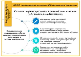 ФОКУС - мерчендайзинг на основе АВС анализа по А. Калмыкову
Сильные стороны программы мерчендайзинга на основе
АВС-анализа по А. Калмыкову:
RetailAnalytics
Адаптация под любую ИТ-платформу
на основе подписания соглашения
о неразглашении информации автора.
Быстрота внедрения в торговую сеть
и быстрота получения отдачи от проекта:
потенциал роста продаж до +20% оборота за 3 месяца.
Обучение пользователей в проекте мерчендайзинга
по принципу: Учимся делая (учим мерчендайзера
сети, директоров магазинов,
руководителей торговых секций, продавцов).
Создание практических презентаций по
мерчендайзингу для разных форматов,
как учебного пособия для персонала
торговых залов магазинов (фото+описание).
Низкая стоимость
по сравнению с любыми
программно-аппаратными
комплексами и
целыми платформами.
 