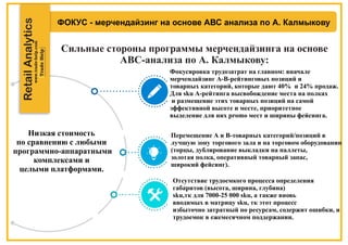ФОКУС - мерчендайзинг на основе АВС анализа по А. Калмыкову
Сильные стороны программы мерчендайзинга на основе
АВС-анализа по А. Калмыкову:
RetailAnalytics
Низкая стоимость
по сравнению с любыми
программно-аппаратными
комплексами и
целыми платформами.
Фокусировка трудозатрат на главном: вначале
мерчендайзинг А-B-рейтинговых позиций и
товарных категорий, которые дают 40% и 24% продаж.
Для sku А-рейтинга высвобождение места на полках
и размещение этих товарных позиций на самой
эффективной высоте и месте, приоритетное
выделение для них promo мест и ширины фейсинга.
Перемещение А и В-товарных категорий/позиций в
лучшую зону торгового зала и на торговом оборудовании
(торцы, дублирование выкладки на паллеты,
золотая полка, оперативный товарный запас,
широкий фейсинг).
Отсутствие трудоемкого процесса определения
габаритов (высота, ширина, глубина)
sku,тк для 7000-25 000 sku, а также вновь
вводимых в матрицу sku, тк этот процесс
избыточно затратный по ресурсам, содержит ошибки, и
трудоемок в ежемесячном поддержании.
 