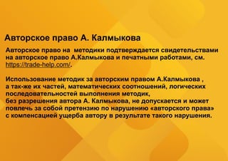 Авторское право А. Калмыкова
Авторское право на методики подтверждается свидетельствами
на авторское право А.Калмыкова и печатными работами, см.
https://trade-help.com/.
Использование методик за авторским правом А.Калмыкова ,
а так-же их частей, математических соотношений, логических
последовательностей выполнения методик,
без разрешения автора А. Калмыкова, не допускается и может
повлечь за собой претензию по нарушению «авторского права»
с компенсацией ущерба автору в результате такого нарушения.
 