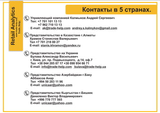 RetailAnalytics
Управляющий компанией Калмыков Андрей Сергеевич
Тел: +7 701 101 13 13
+7 962 710 13 13
E-mail: ak@trade-help.com andrey.s.kalmykov@gmail.com
Представительство в Казахстане г.Алматы
Храмов Станислав Валерьевич
Тел +7 701 218 00 27
E-mail: stanis.khramov@yandex.ru
Представительство на Украине
Булава Александр Васильевич
г. Киев, ул. пр. Подвысоцкого, д.14, оф.7
Тел +38 044 285 87 17 +38 098 954 66 71
E-mail: info@trade-help.com bulava@trade-help.ua
Представительство Азербайджан г.Баку
Аббаасов Анар
Тел +994 50 283 11 96
E-mail: unicaar@yahoo-.com
Представительство Кыргыстан г.Бишкек
Даниленко Виктор Владимирович
Тел +996 770 777 565
E-mail: unicaar@yahoo-.com
Контакты в 5 странах.
 