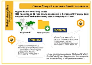 RetailAnalytics
«Зашибись анализ!», г
оворил Ладимир Волошин,
учредитель Ленты
Cash&Carry 1998-2002 гг!
«Лучший категорийный
менеджмент от Калмыкова»
– слова Олега Жеребцова,
учредитель Ленты
Cash Carry& 1993-2009 ! «И мы понеслись внедрять Модули РА! УРА!!!
От SAP до 1С, от Камчатки до Калининграда,
от Киева до Баку, и в Европе таких нет!»
Андрей Калмыков автор более
1000 проектов за 22 года опыта внедрений в 9 странах СНГ скажу Вам:
внедрившие Ритейл Аналитику довольны результатами!
9 стран СНГ 1000 проектов
 