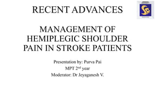 RECENT ADVANCES
MANAGEMENT OF
HEMIPLEGIC SHOULDER
PAIN IN STROKE PATIENTS
Presentation by: Purva Pai
MPT 2nd year
Moderator: Dr Jeyaganesh V.
 
