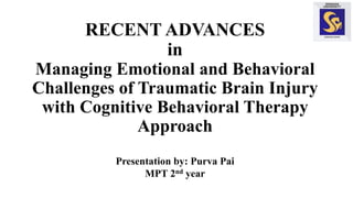 RECENT ADVANCES
in
Managing Emotional and Behavioral
Challenges of Traumatic Brain Injury
with Cognitive Behavioral Therapy
Approach
Presentation by: Purva Pai
MPT 2nd year
 
