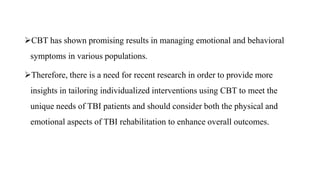 CBT has shown promising results in managing emotional and behavioral
symptoms in various populations.
Therefore, there is a need for recent research in order to provide more
insights in tailoring individualized interventions using CBT to meet the
unique needs of TBI patients and should consider both the physical and
emotional aspects of TBI rehabilitation to enhance overall outcomes.
 