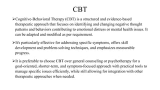 CBT
Cognitive-Behavioral Therapy (CBT) is a structured and evidence-based
therapeutic approach that focuses on identifying and changing negative thought
patterns and behaviors contributing to emotional distress or mental health issues. It
can be adapted and modified as per requirement.
It's particularly effective for addressing specific symptoms, offers skill
development and problem-solving techniques, and emphasizes measurable
progress.
It is preferable to choose CBT over general counseling or psychotherapy for a
goal-oriented, shorter-term, and symptom-focused approach with practical tools to
manage specific issues efficiently, while still allowing for integration with other
therapeutic approaches when needed.
 