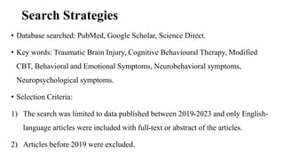 Search Strategies
• Database searched: PubMed, Google Scholar, Science Direct.
• Key words: Traumatic Brain Injury, Cognitive Behavioural Therapy, Modified
CBT, Behavioral and Emotional Symptoms, Neurobehavioral symptoms,
Neuropsychological symptoms.
• Selection Criteria:
1) The search was limited to data published between 2019-2023 and only English-
language articles were included with full-text or abstract of the articles.
2) Articles before 2019 were excluded.
 