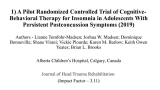 1) A Pilot Randomized Controlled Trial of Cognitive-
Behavioral Therapy for Insomnia in Adolescents With
Persistent Postconcussion Symptoms (2019)
Authors - Lianne Tomfohr-Madsen; Joshua W. Madsen; Dominique
Bonneville; Shane Virani; Vickie Plourde; Karen M. Barlow; Keith Owen
Yeates; Brian L. Brooks
Alberta Children’s Hospital, Calgary, Canada
Journal of Head Trauma Rehabilitation
(Impact Factor – 3.11)
 