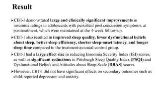 Result
CBT-I demonstrated large and clinically significant improvements in
insomnia ratings in adolescents with persistent post concussion symptoms, at
posttreatment, which were maintained at the 4-week follow-up.
CBT-I also resulted in improved sleep quality, fewer dysfunctional beliefs
about sleep, better sleep efficiency, shorter sleep-onset latency, and longer
sleep time compared to the treatment-as-usual control group.
CBT-I had a large effect size in reducing Insomnia Severity Index (ISI) scores,
as well as significant reductions in Pittsburgh Sleep Quality Index (PSQI) and
Dysfunctional Beliefs and Attitudes about Sleep Scale (DBAS) scores.
However, CBT-I did not have significant effects on secondary outcomes such as
child-reported depression and anxiety.
 
