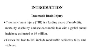INTRODUCTION
Traumatic Brain Injury
Traumatic brain injury (TBI) is a leading cause of morbidity,
mortality, disability, and socioeconomic loss with a global annual
incidence estimated at 69 million.
Causes that lead to TBI include road traffic accidents, falls, and
violence.
 