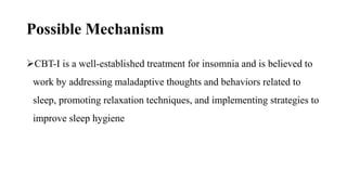 Possible Mechanism
CBT-I is a well-established treatment for insomnia and is believed to
work by addressing maladaptive thoughts and behaviors related to
sleep, promoting relaxation techniques, and implementing strategies to
improve sleep hygiene
 