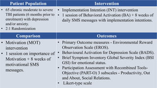 Patient Population Intervention
• 65 chronic moderate to severe
TBI patients (6 months prior to
enrolment) with depression
and/or anxiety.
• 2:1 Randomization
• Implementation Intention (INT) intervention
• 1 session of Behavioral Activation (BA) + 8 weeks of
daily SMS messages with implementation intentions.
Comparison Outcomes
• Motivation (MOT)
intervention
• 1 session on importance of
Motivation + 8 weeks of
motivational SMS
messages.
• Primary Outcome measures - Environmental Reward
Observation Scale (EROS).
• Behavioural Activation for Depression Scale (BADS).
• Brief Symptom Inventory Global Severity Index (BSI
GSI) for emotional status.
• Participation Assessment with Recombined Tools-
Objective (PART-O) 3 subscales - Productivity, Out
and About, Social Relations.
• Likert-type scale
 
