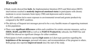 Result
Study results showed that both, the Implementation Intention (INT) and Motivation (MOT)
interventions resulted in modestly improved emotional status in participants with chronic
moderate to severe traumatic brain injury (TBI) and depression and/or anxiety.
The INT condition led to more exposure to environmental reward and greater productivity
compared to the MOT condition.
The delivery of frequent text messages proved to be a very feasible means of supporting treatment
in this population.
There were significant differences within each condition for certain outcome measures, such as
EROS, BADS, and BSI GSI as well as in PART-O Productivity subscale, but PART-Soc and
PART-Out showed no significant changes for either condition.
Participants in both conditions reported high scores on Likert-type questions regarding the
helpfulness of the messages, personal relevance, and recommendation of the program to others.
Both groups also reported improved mood since the start of the study.
 