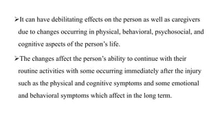 It can have debilitating effects on the person as well as caregivers
due to changes occurring in physical, behavioral, psychosocial, and
cognitive aspects of the person’s life.
The changes affect the person’s ability to continue with their
routine activities with some occurring immediately after the injury
such as the physical and cognitive symptoms and some emotional
and behavioral symptoms which affect in the long term.
 