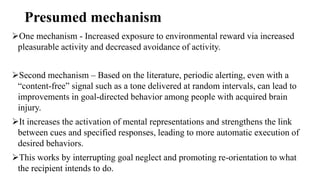 Presumed mechanism
One mechanism - Increased exposure to environmental reward via increased
pleasurable activity and decreased avoidance of activity.
Second mechanism – Based on the literature, periodic alerting, even with a
“content-free” signal such as a tone delivered at random intervals, can lead to
improvements in goal-directed behavior among people with acquired brain
injury.
It increases the activation of mental representations and strengthens the link
between cues and specified responses, leading to more automatic execution of
desired behaviors.
This works by interrupting goal neglect and promoting re-orientation to what
the recipient intends to do.
 