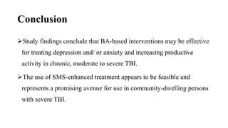 Conclusion
Study findings conclude that BA-based interventions may be effective
for treating depression and/ or anxiety and increasing productive
activity in chronic, moderate to severe TBI.
The use of SMS-enhanced treatment appears to be feasible and
represents a promising avenue for use in community-dwelling persons
with severe TBI.
 