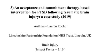 3) An acceptance and commitment therapy-based
intervention for PTSD following traumatic brain
injury: a case study (2019)
Authors - Lauren Roche
Lincolnshire Partnership Foundation NHS Trust, Lincoln, UK
Brain Injury
(Impact Factor – 2.16 )
 
