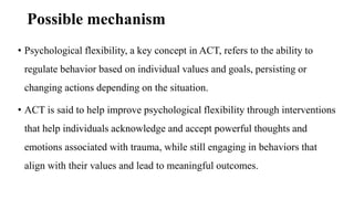 Possible mechanism
• Psychological flexibility, a key concept in ACT, refers to the ability to
regulate behavior based on individual values and goals, persisting or
changing actions depending on the situation.
• ACT is said to help improve psychological flexibility through interventions
that help individuals acknowledge and accept powerful thoughts and
emotions associated with trauma, while still engaging in behaviors that
align with their values and lead to meaningful outcomes.
 