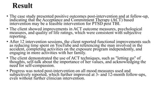 Result
• The case study presented positive outcomes post-intervention and at follow-up,
indicating that the Acceptance and Commitment Therapy (ACT) based
intervention may be a feasible intervention for PTSD post TBI.
• The client showed improvements in ACT outcome measures, psychological
measures, and quality of life ratings, which were consistent with subjective
reporting.
• After 12 intervention sessions, the client reported functional improvements such
as reducing time spent on YouTube and referencing the man involved in the
accident, completing activities on the exposure program independently, and
engaging in more activities with her family.
• The client demonstrated the use of ACT techniques, such as "letting go" of
thoughts, self-talk about the importance of her values, and acknowledging the
need for self-compassion.
• Progress was noted post-intervention on all mood measures used and
subjectively reported, which further improved at 3- and 12-month follow-ups,
even without further clinician intervention.
 