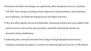 Emotional and behavioral changes can significantly affect the physical recovery of patients
with TBI. These changes, including anxiety, depression, sleep disturbances, and medication
non-compliance, can hinder the healing process and impact outcomes.
They also affect appetite and social relationships, influencing nutrition and social support, both
vital for recovery and can alter pain perception, potentially diminishing tolerance for
discomfort during rehabilitation.
Addressing these emotional and behavioral changes through appropriate interventions,
including counseling and support, is essential for optimizing physical recovery in TBI patients.
 